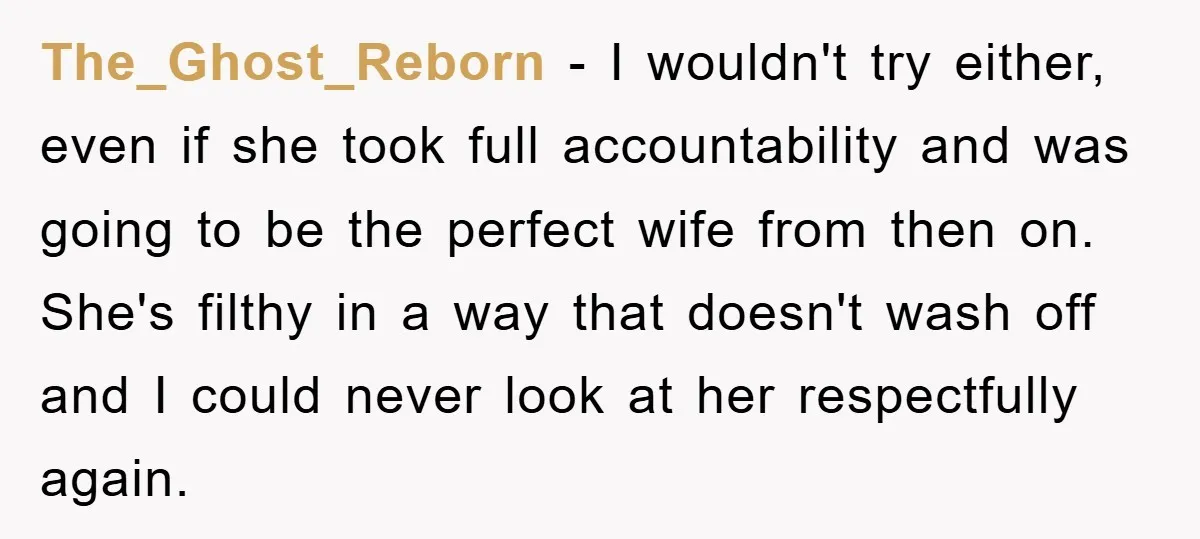 The_Ghost_Reborn − I wouldn't try either, even if she took full accountability and was going to be the perfect wife from then on. She's filthy in a way that doesn't...