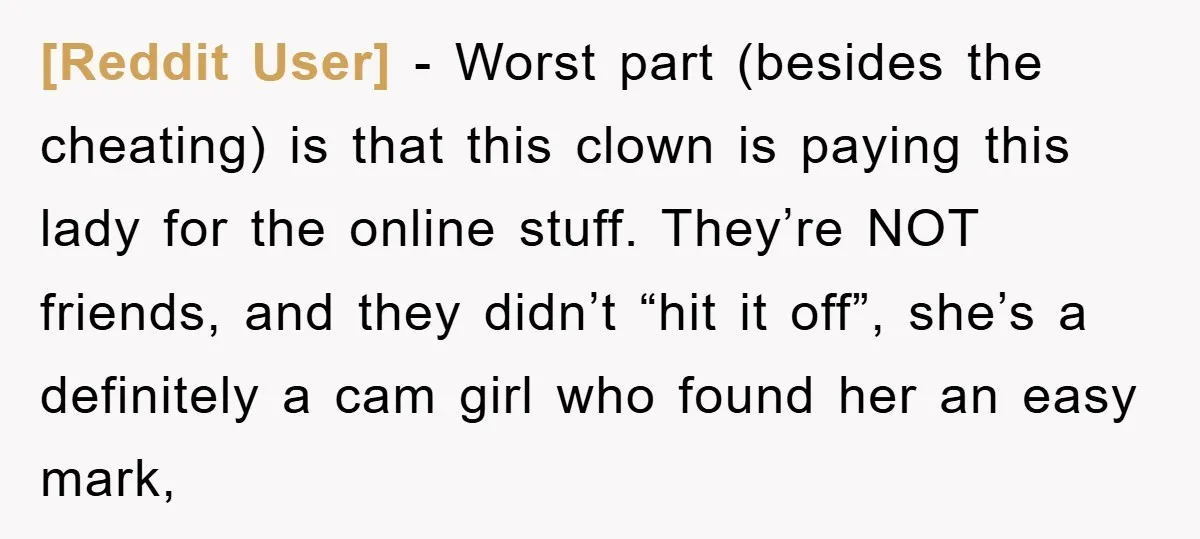 [Reddit User] − Worst part (besides the cheating) is that this clown is paying this lady for the online stuff. They’re NOT friends, and they didn’t “hit it off”, she’s...