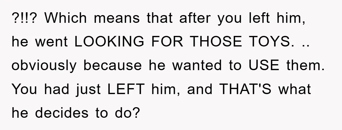 ?!!? Which means that after you left him, he went LOOKING FOR THOSE TOYS. .. obviously because he wanted to USE them. You had just LEFT him, and THAT'S what...