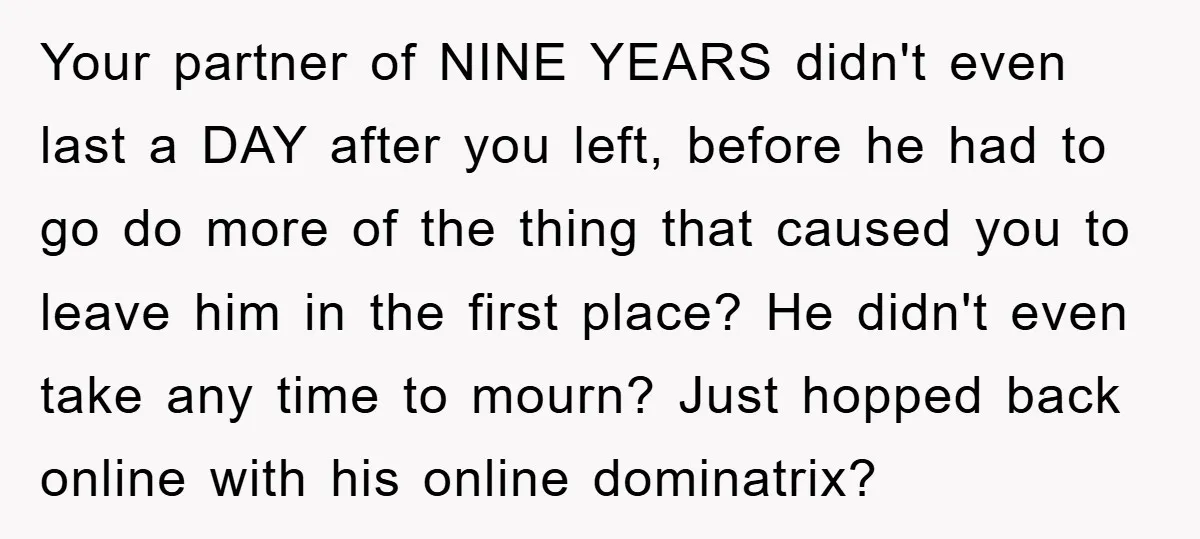 Your partner of NINE YEARS didn't even last a DAY after you left, before he had to go do more of the thing that caused you to leave him in...