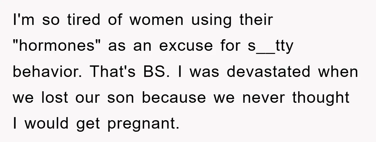 I'm so tired of women using their "hormones" as an excuse for s__tty behavior. That's BS. I was devastated when we lost our son because we never thought I would...