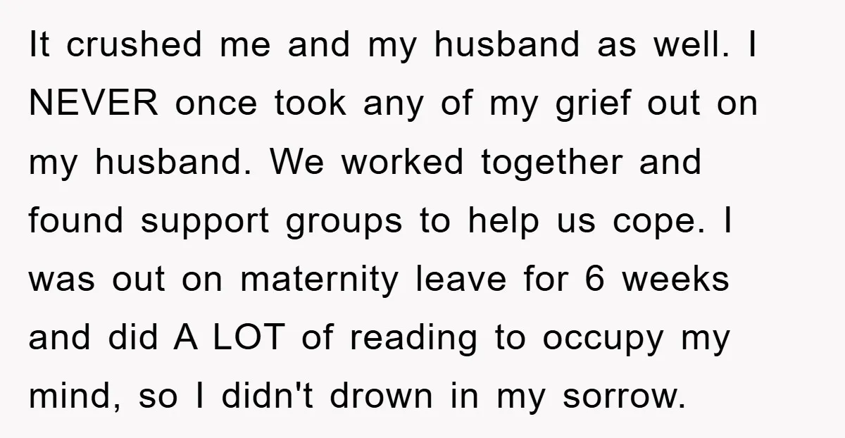 It crushed me and my husband as well. I NEVER once took any of my grief out on my husband. We worked together and found support groups to help us...