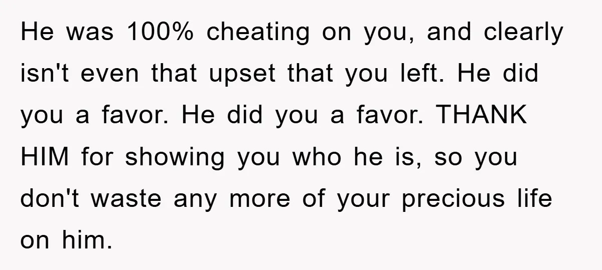 He was 100% cheating on you, and clearly isn't even that upset that you left. He did you a favor. He did you a favor. THANK HIM for showing you...