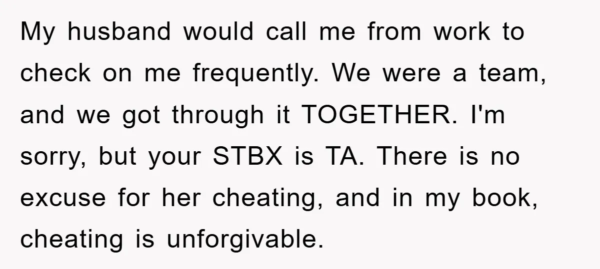 My husband would call me from work to check on me frequently. We were a team, and we got through it TOGETHER. I'm sorry, but your STBX is TA. There...