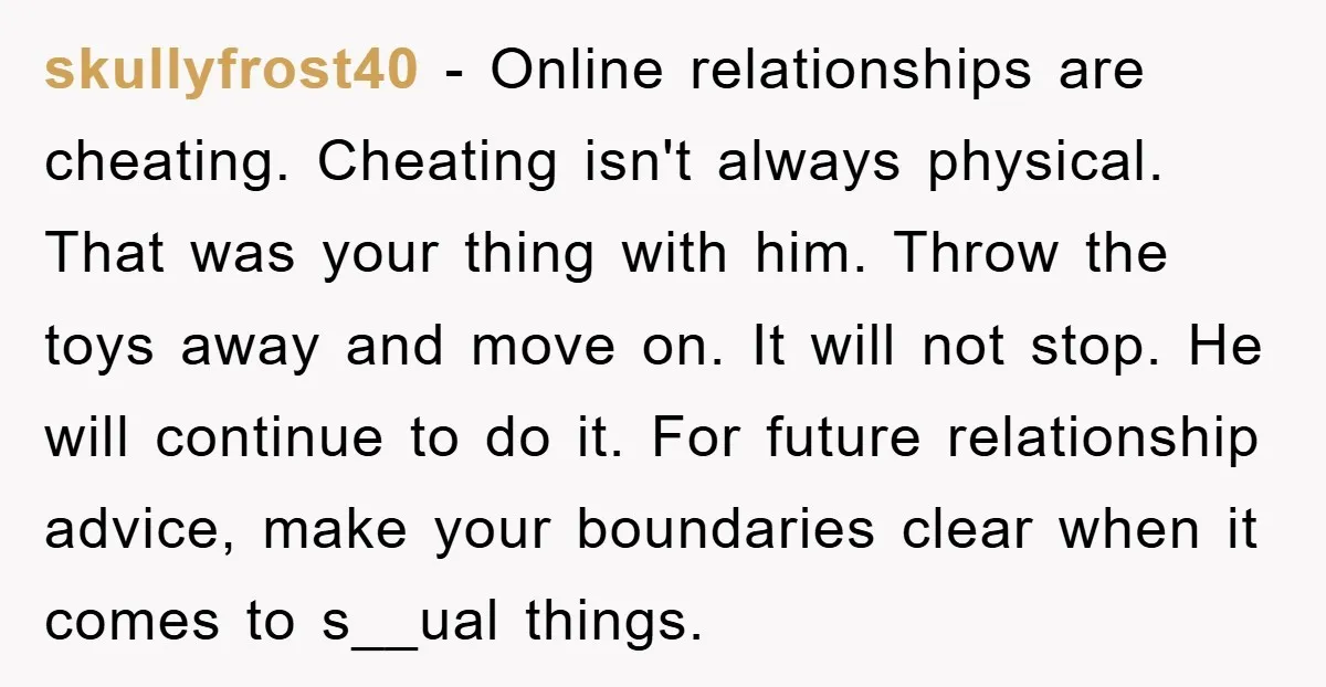 skullyfrost40 − Online relationships are cheating. Cheating isn't always physical. That was your thing with him. Throw the toys away and move on. It will not stop. He will continue...