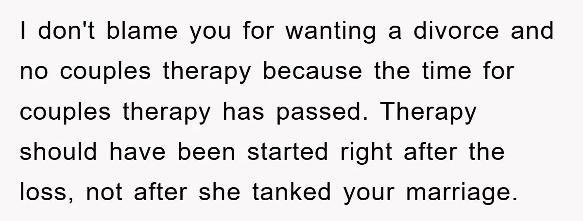 I don't blame you for wanting a divorce and no couples therapy because the time for couples therapy has passed. Therapy should have been started right after the loss, not...