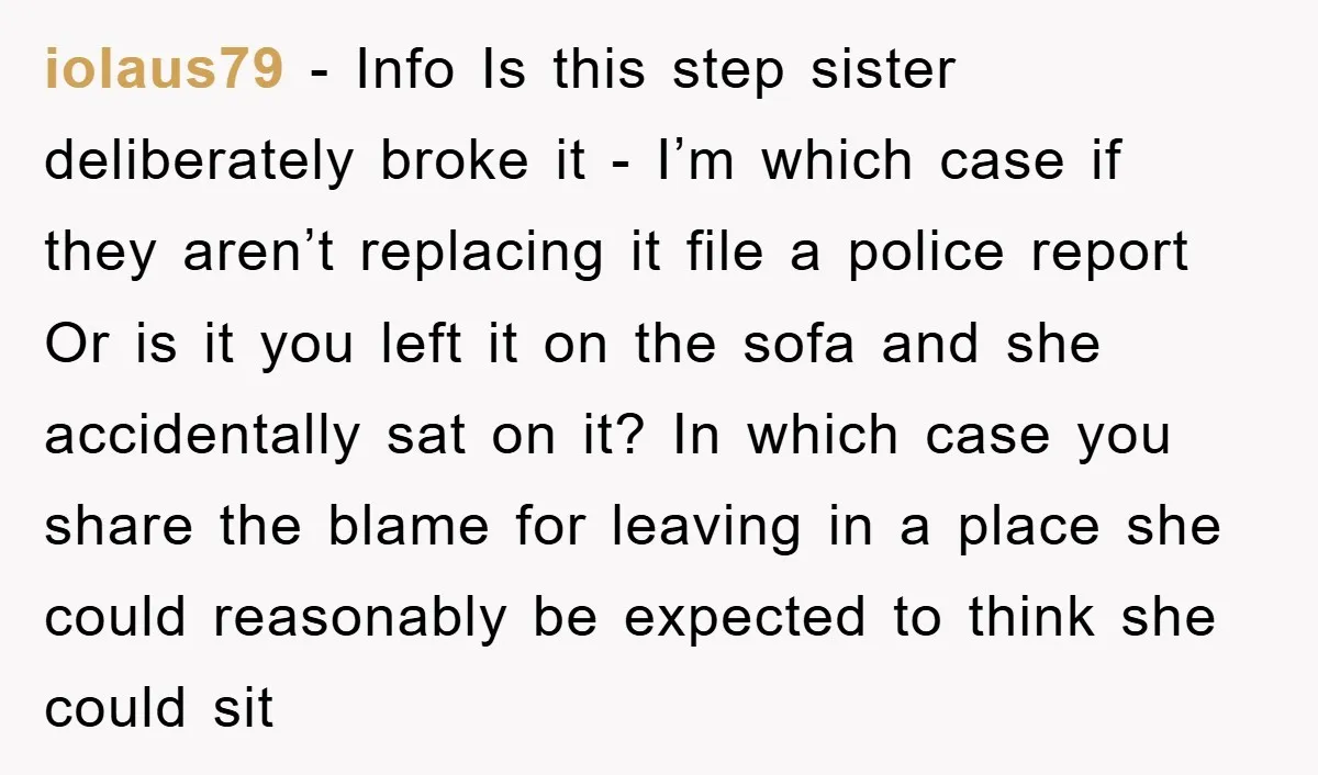 iolaus79 − Info Is this step sister deliberately broke it - I’m which case if they aren’t replacing it file a police report Or is it you left it on...
