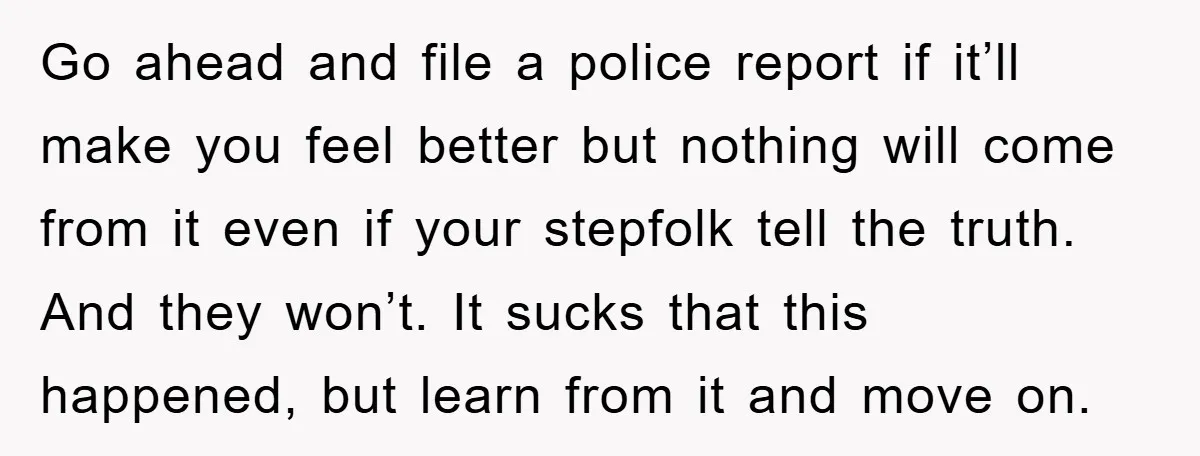 Go ahead and file a police report if it’ll make you feel better but nothing will come from it even if your stepfolk tell the truth. And they won’t. It...