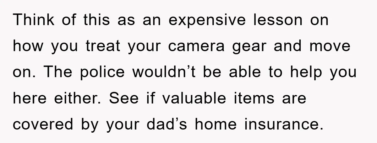 Think of this as an expensive lesson on how you treat your camera gear and move on. The police wouldn’t be able to help you here either. See if valuable...