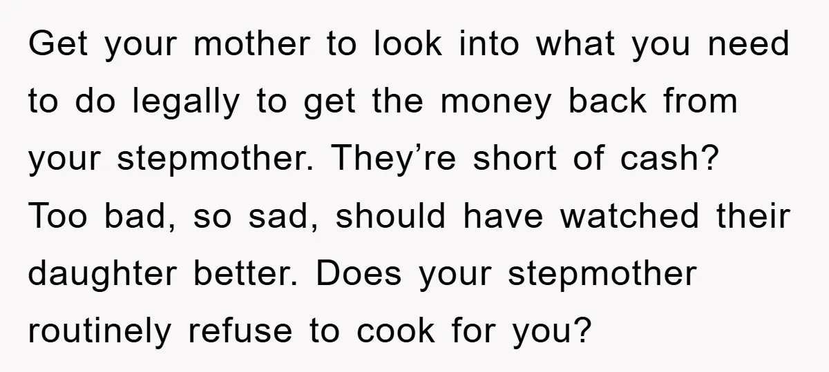 Get your mother to look into what you need to do legally to get the money back from your stepmother. They’re short of cash? Too bad, so sad, should have...