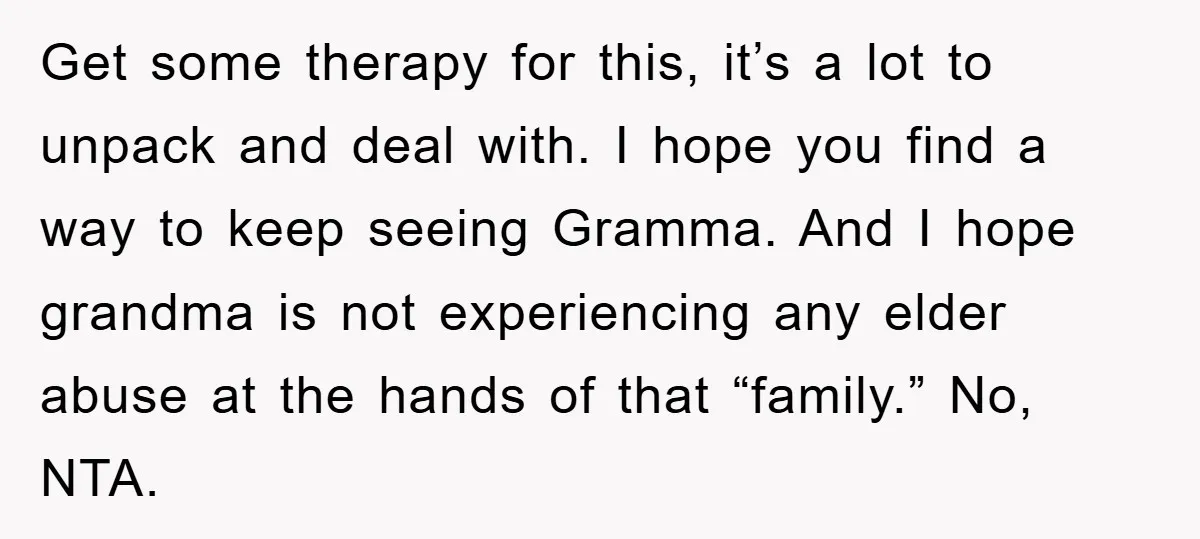Get some therapy for this, it’s a lot to unpack and deal with. I hope you find a way to keep seeing Gramma. And I hope grandma is not experiencing...