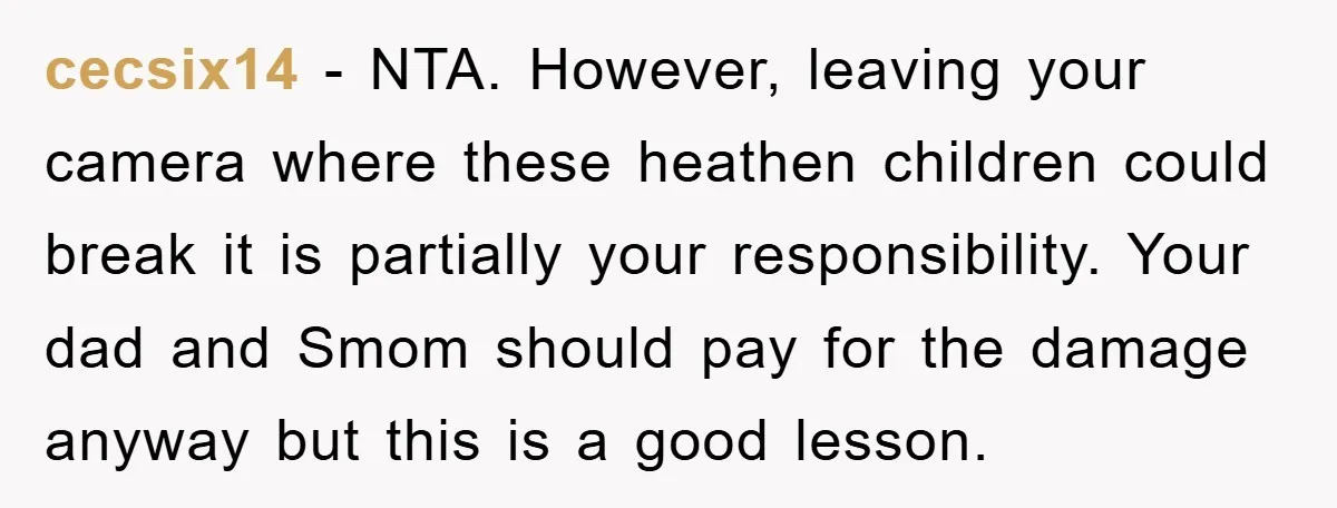 cecsix14 − NTA. However, leaving your camera where these heathen children could break it is partially your responsibility. Your dad and Smom should pay for the damage anyway but this...
