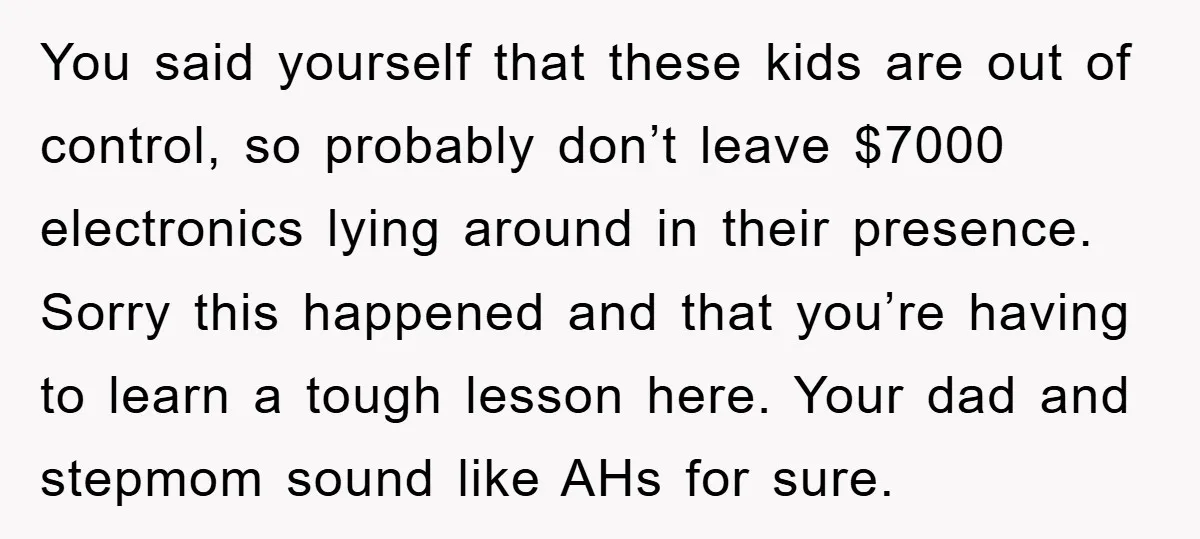 You said yourself that these kids are out of control, so probably don’t leave $7000 electronics lying around in their presence. Sorry this happened and that you’re having to learn...