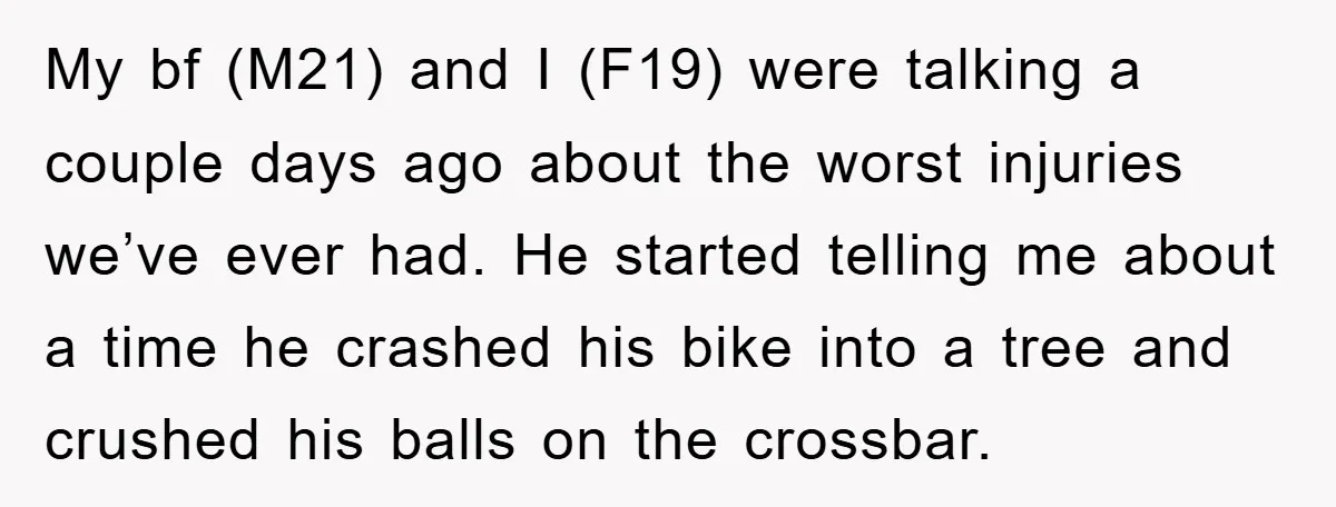My bf (M21) and I (F19) were talking a couple days ago about the worst injuries we’ve ever had. He started telling me about a time he crashed his bike...
