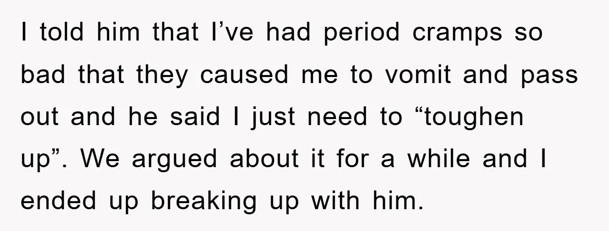 I told him that I’ve had period cramps so bad that they caused me to vomit and pass out and he said I just need to “toughen up”. We argued...