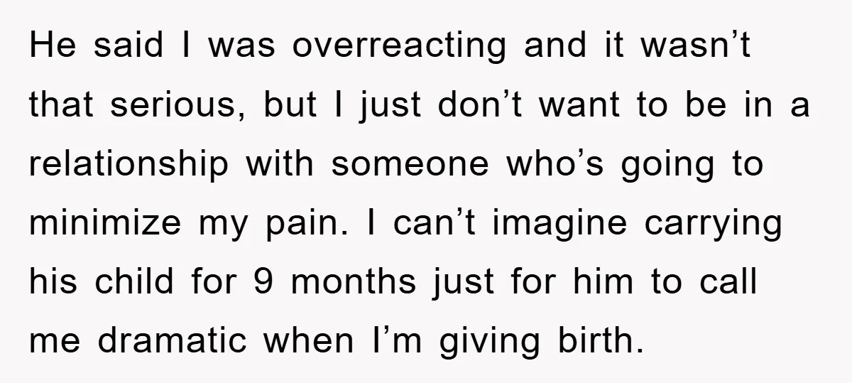 He said I was overreacting and it wasn’t that serious, but I just don’t want to be in a relationship with someone who’s going to minimize my pain. I can’t...