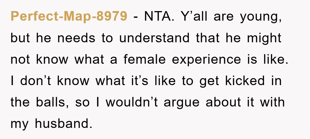 Perfect-Map-8979 − NTA. Y’all are young, but he needs to understand that he might not know what a female experience is like. I don’t know what it’s like to get...