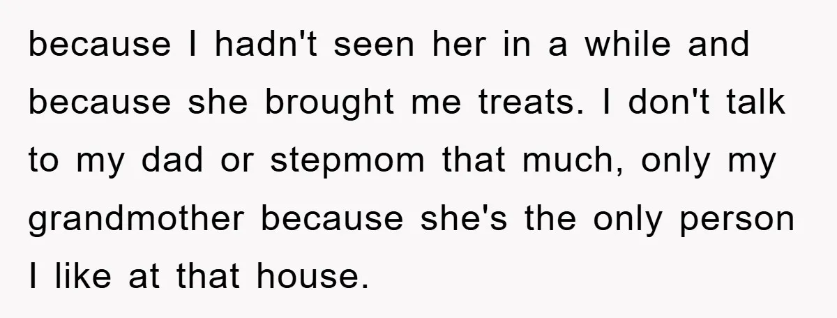 because I hadn't seen her in a while and because she brought me treats. I don't talk to my dad or stepmom that much, only my grandmother because she's the...