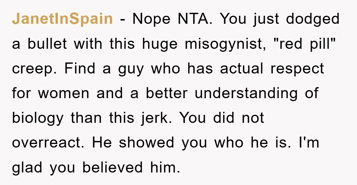 JanetInSpain − Nope NTA. You just dodged a bullet with this huge misogynist, "red pill" creep. Find a guy who has actual respect for women and a better understanding of...