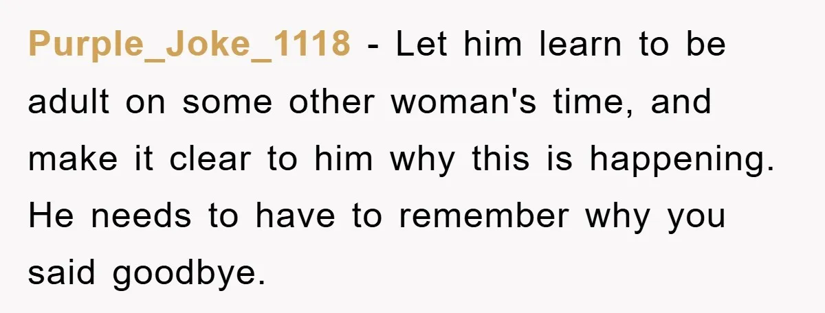 Purple_Joke_1118 − Let him learn to be adult on some other woman's time, and make it clear to him why this is happening. He needs to have to remember why...