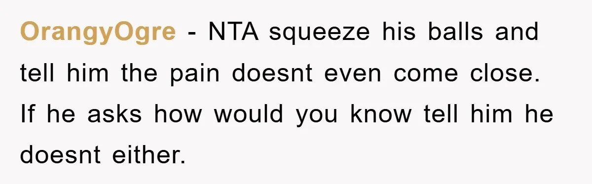 OrangyOgre − NTA squeeze his balls and tell him the pain doesnt even come close. If he asks how would you know tell him he doesnt either.
