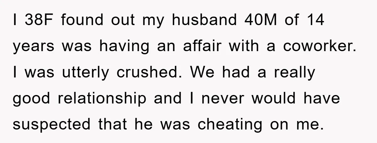I 38F found out my husband 40M of 14 years was having an affair with a coworker. I was utterly crushed. We had a really good relationship and I never...
