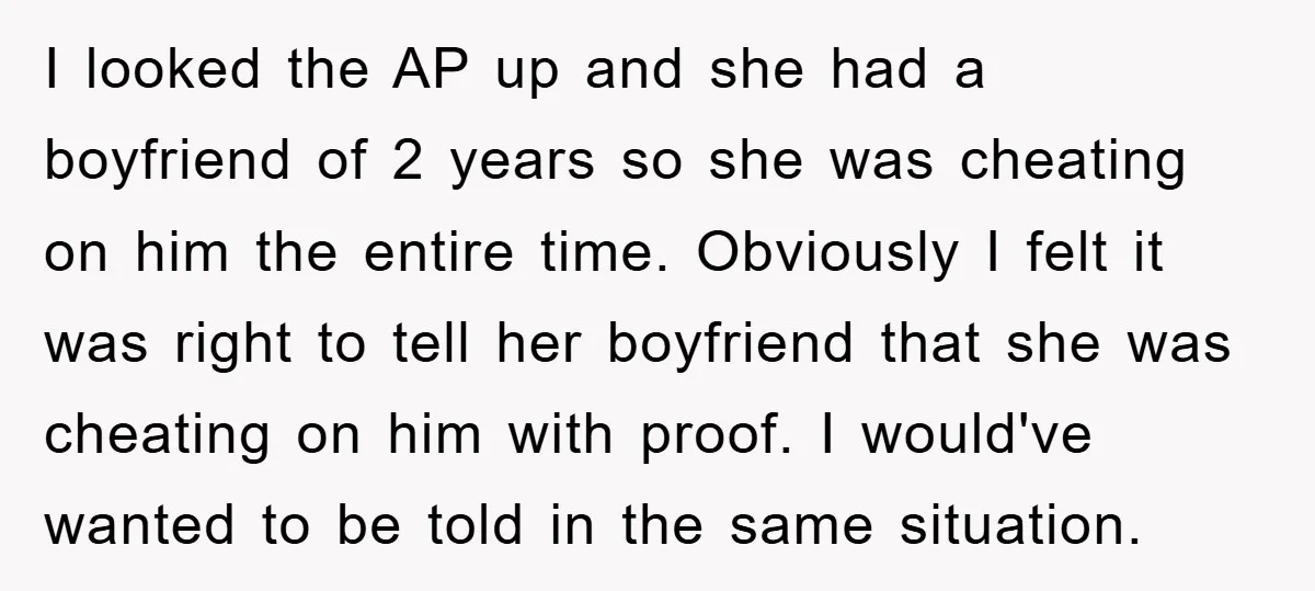 I looked the AP up and she had a boyfriend of 2 years so she was cheating on him the entire time. Obviously I felt it was right to tell...