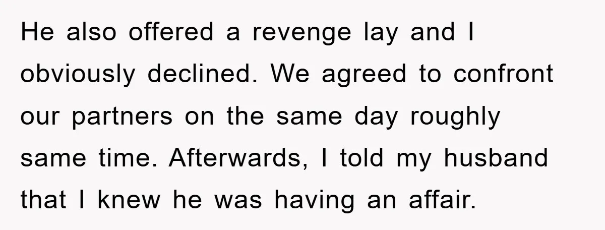 He also offered a revenge lay and I obviously declined. We agreed to confront our partners on the same day roughly same time. Afterwards, I told my husband that I...