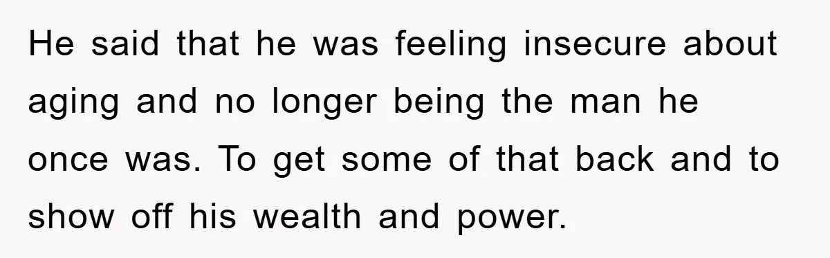 He said that he was feeling insecure about aging and no longer being the man he once was. To get some of that back and to show off his wealth...