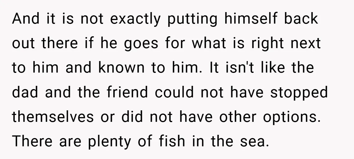 And it is not exactly putting himself back out there if he goes for what is right next to him and known to him. It isn't like the dad and...