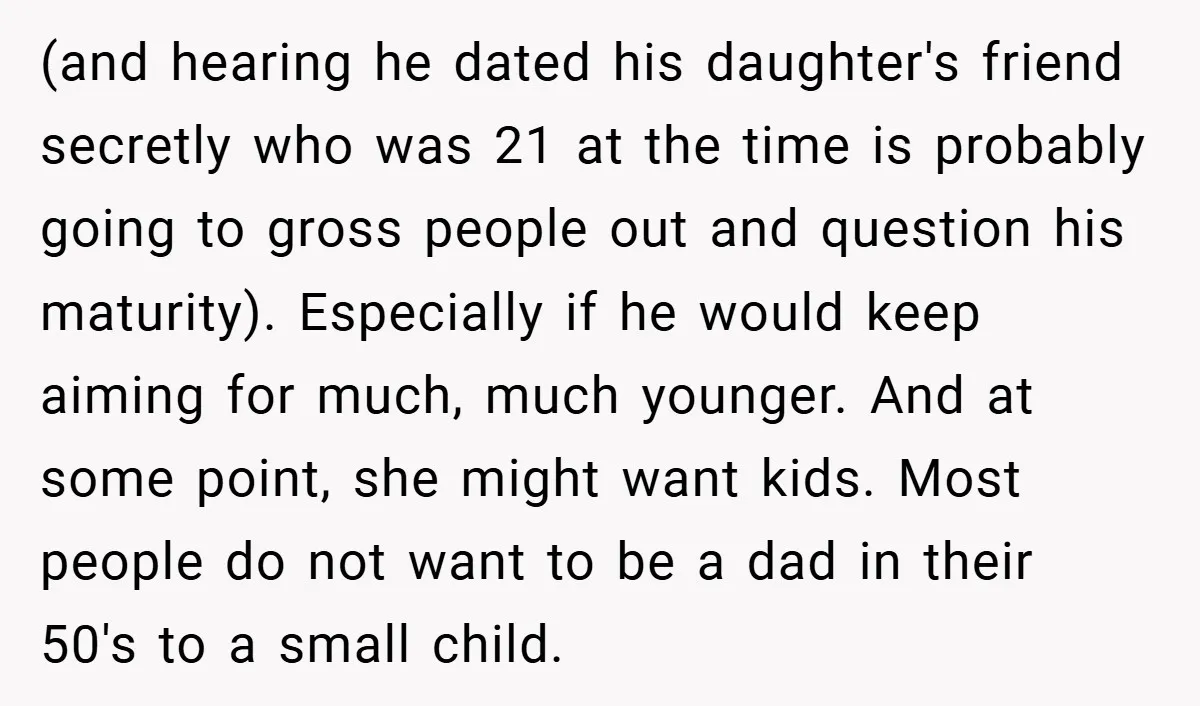 (and hearing he dated his daughter's friend secretly who was 21 at the time is probably going to gross people out and question his maturity). Especially if he would keep...