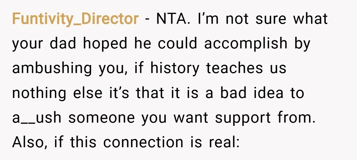 Funtivity_Director − NTA. I’m not sure what your dad hoped he could accomplish by ambushing you, if history teaches us nothing else it’s that it is a bad idea to...