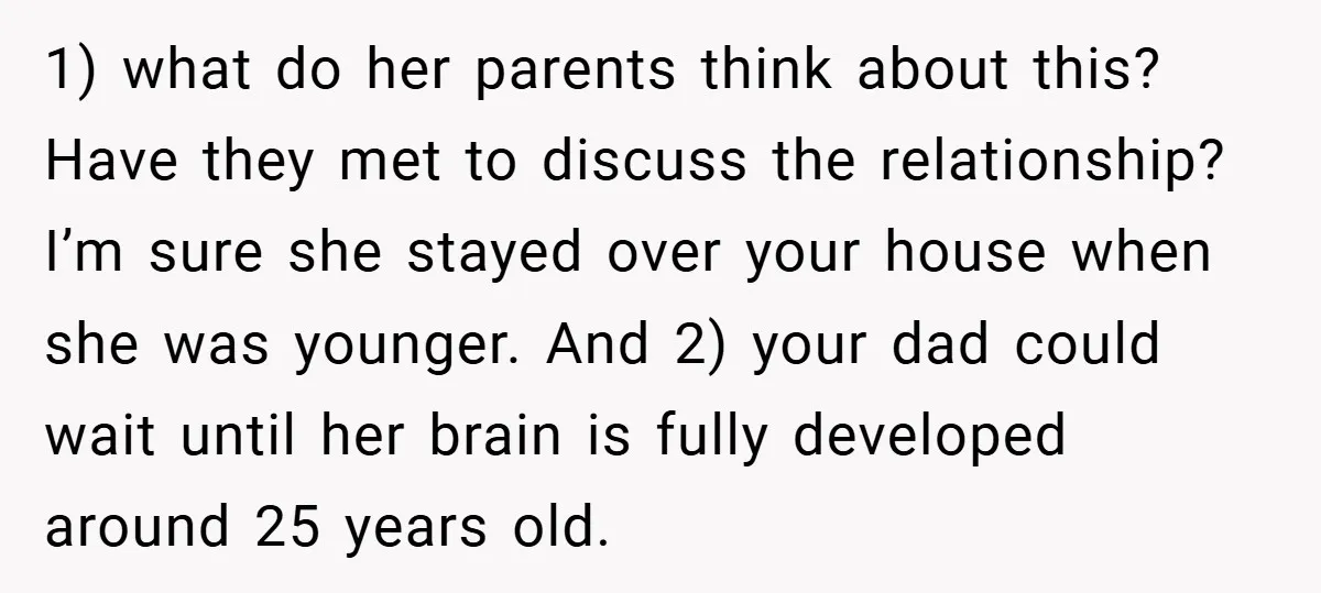 1) what do her parents think about this? Have they met to discuss the relationship? I’m sure she stayed over your house when she was younger. And 2) your dad...