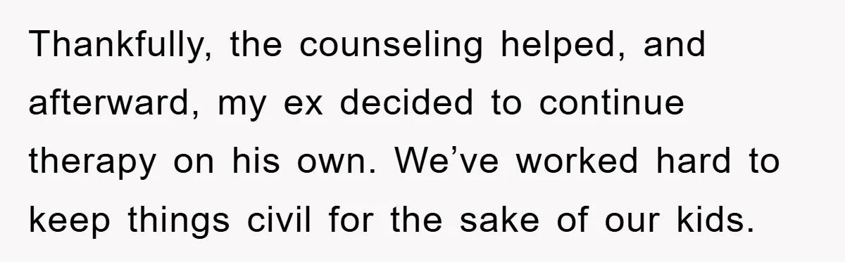 Thankfully, the counseling helped, and afterward, my ex decided to continue therapy on his own. We’ve worked hard to keep things civil for the sake of our kids.