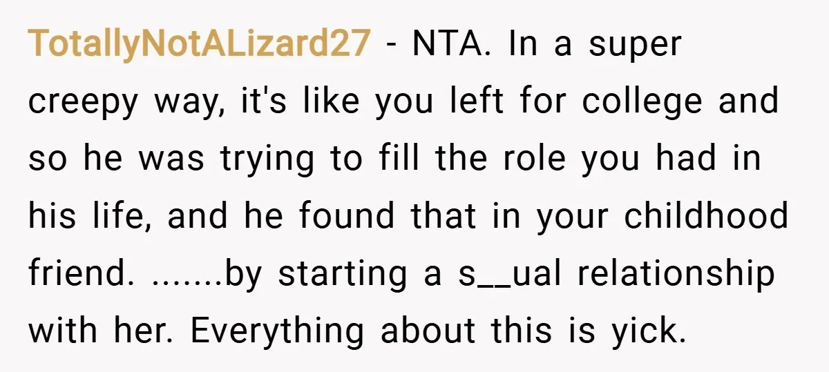 TotallyNotALizard27 − NTA. In a super creepy way, it's like you left for college and so he was trying to fill the role you had in his life, and he...