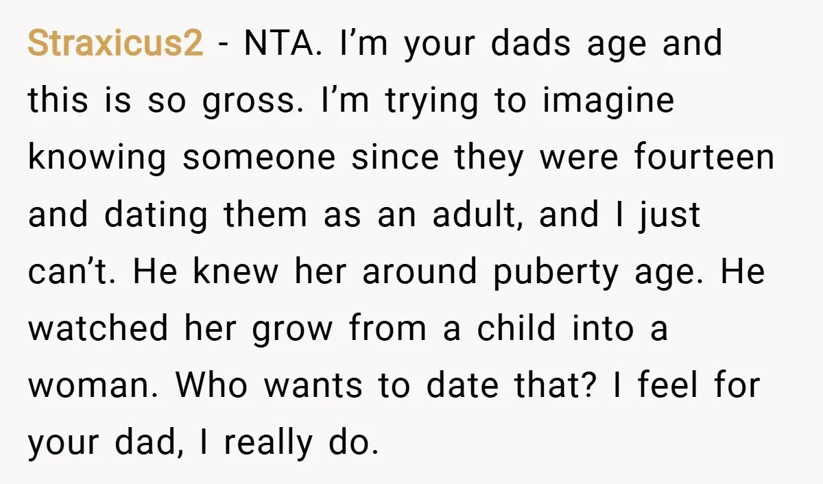 Straxicus2 − NTA. I’m your dads age and this is so gross. I’m trying to imagine knowing someone since they were fourteen and dating them as an adult, and I...