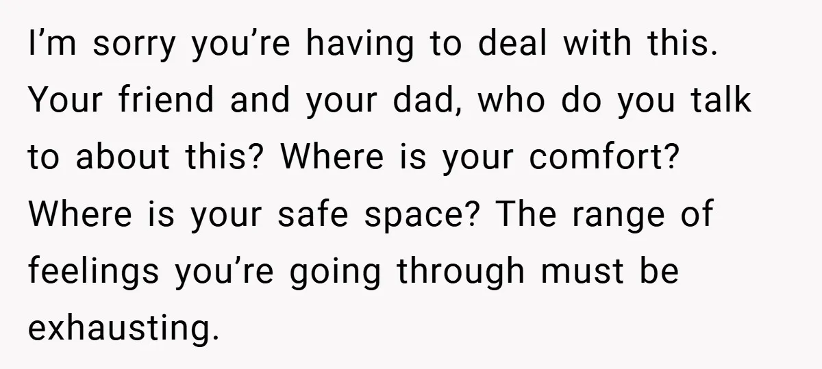 I’m sorry you’re having to deal with this. Your friend and your dad, who do you talk to about this? Where is your comfort? Where is your safe space? The...