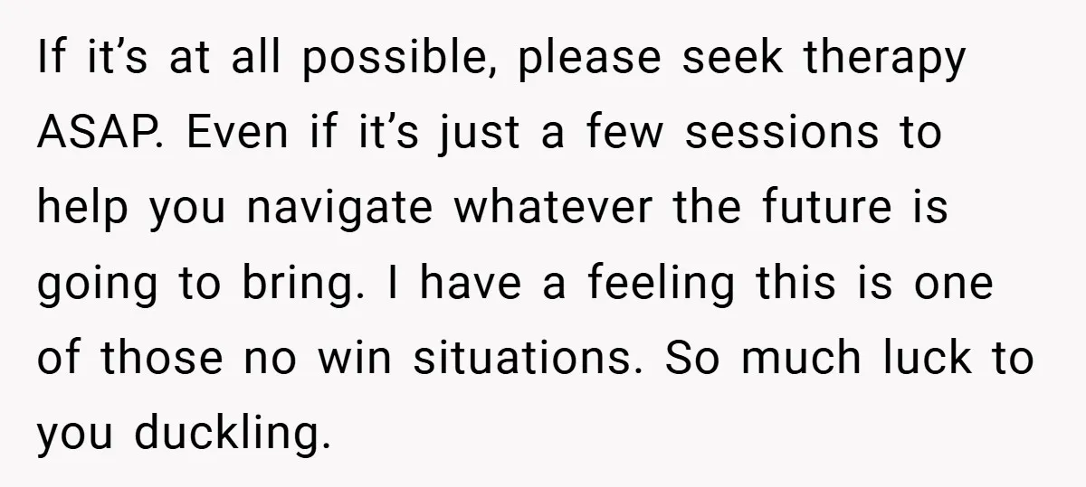 If it’s at all possible, please seek therapy ASAP. Even if it’s just a few sessions to help you navigate whatever the future is going to bring. I have a...