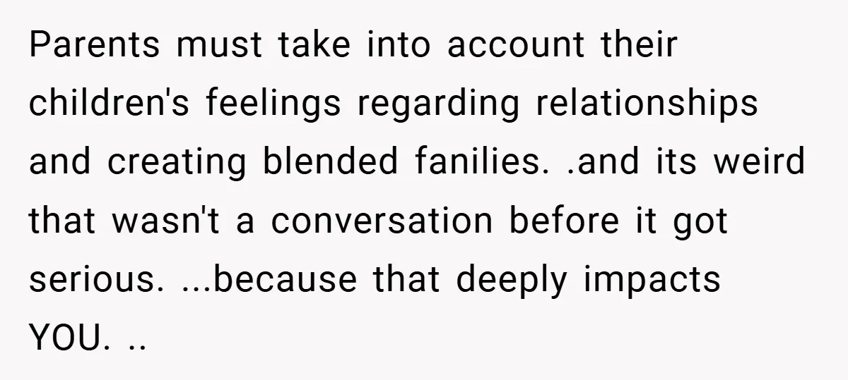 Parents must take into account their children's feelings regarding relationships and creating blended fanilies. .and its weird that wasn't a conversation before it got serious. ...because that deeply impacts YOU....