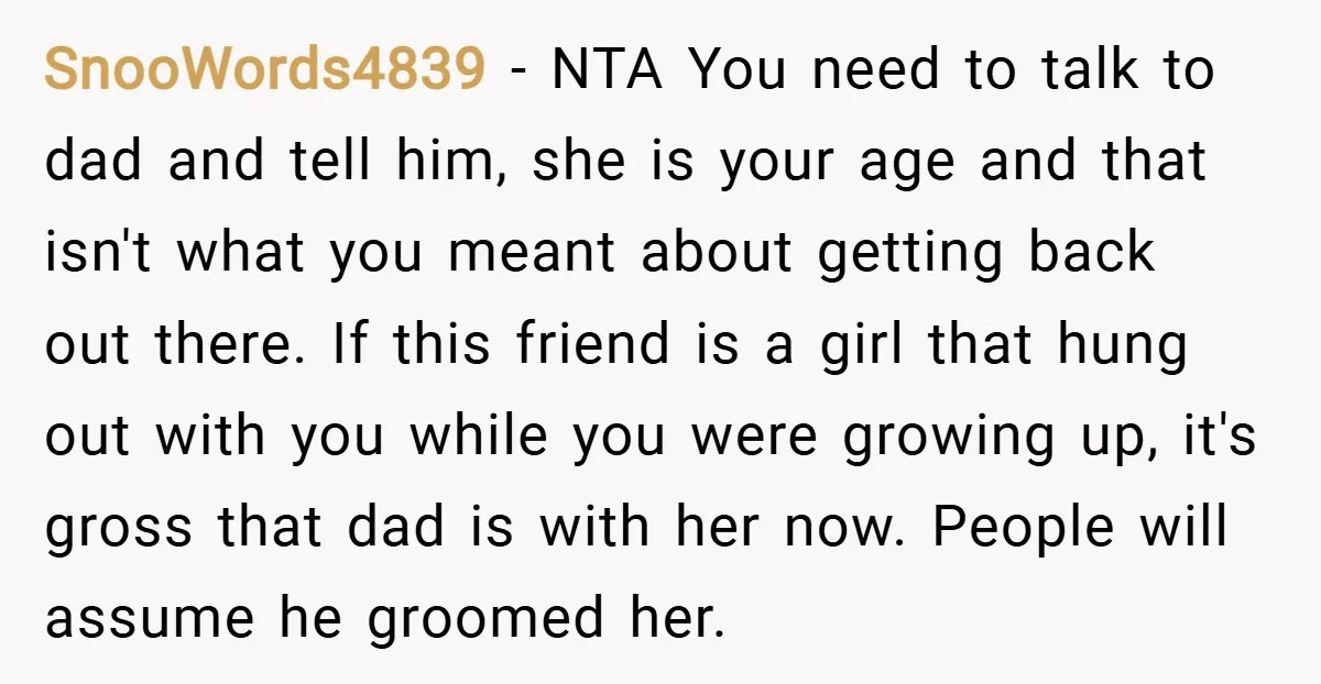 SnooWords4839 − NTA You need to talk to dad and tell him, she is your age and that isn't what you meant about getting back out there. If this friend...