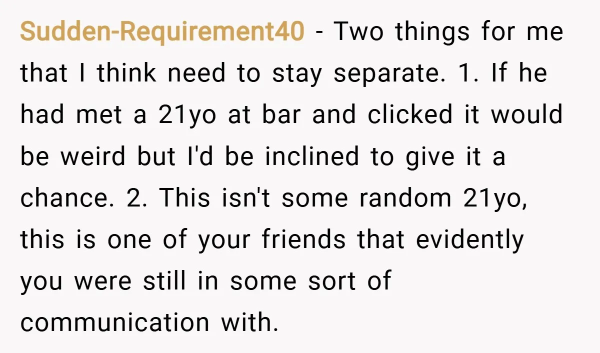 Sudden-Requirement40 − Two things for me that I think need to stay separate. 1. If he had met a 21yo at bar and clicked it would be weird but I'd...
