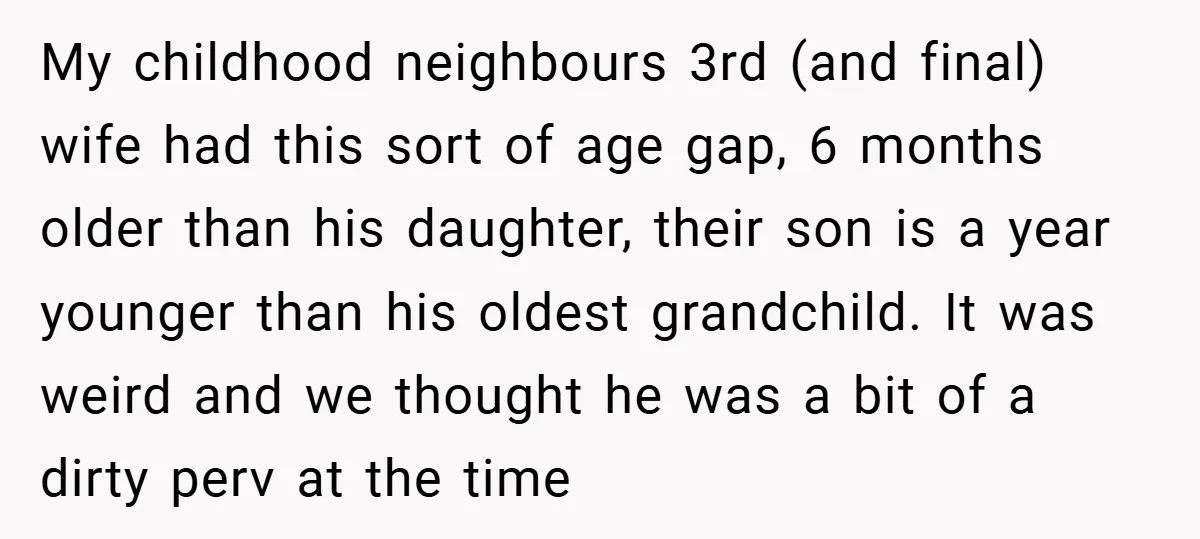 My childhood neighbours 3rd (and final) wife had this sort of age gap, 6 months older than his daughter, their son is a year younger than his oldest grandchild. It...