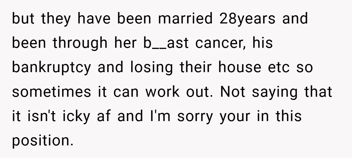 but they have been married 28years and been through her b__ast cancer, his bankruptcy and losing their house etc so sometimes it can work out. Not saying that it isn't...