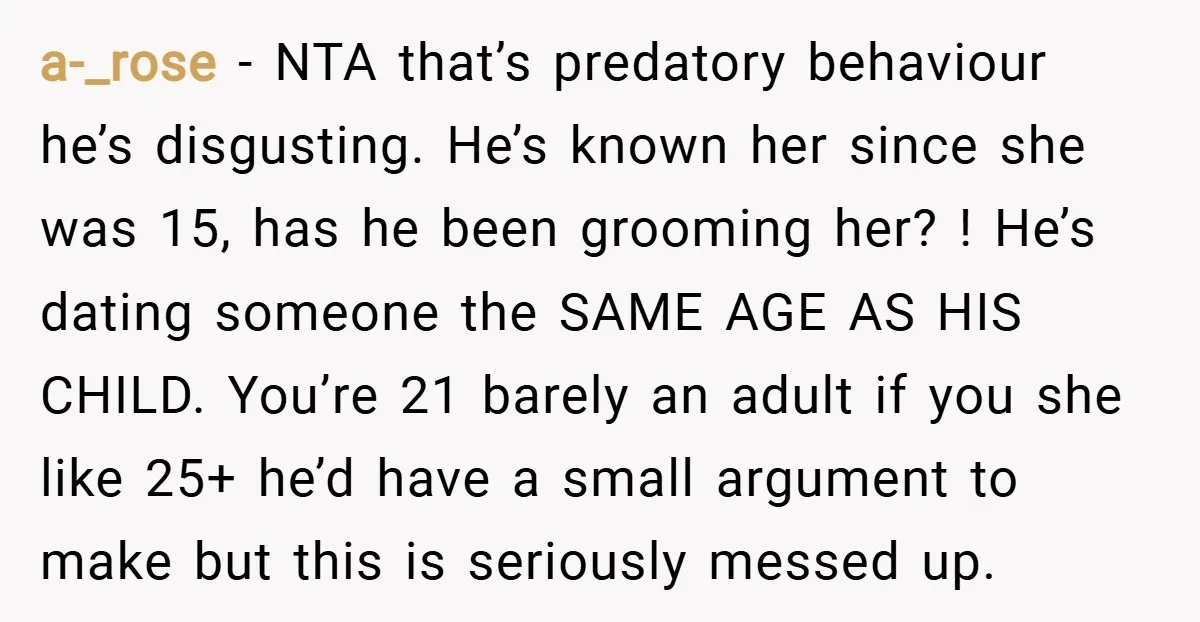 a-_rose − NTA that’s predatory behaviour he’s disgusting. He’s known her since she was 15, has he been grooming her? ! He’s dating someone the SAME AGE AS HIS CHILD....