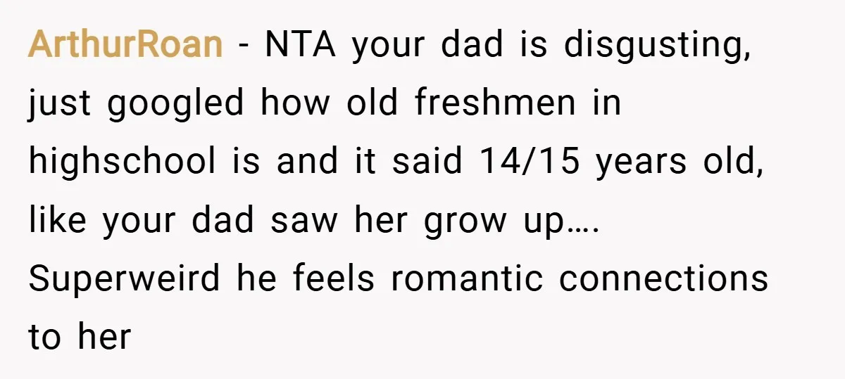 ArthurRoan − NTA your dad is disgusting, just googled how old freshmen in highschool is and it said 14/15 years old, like your dad saw her grow up…. Superweird he...