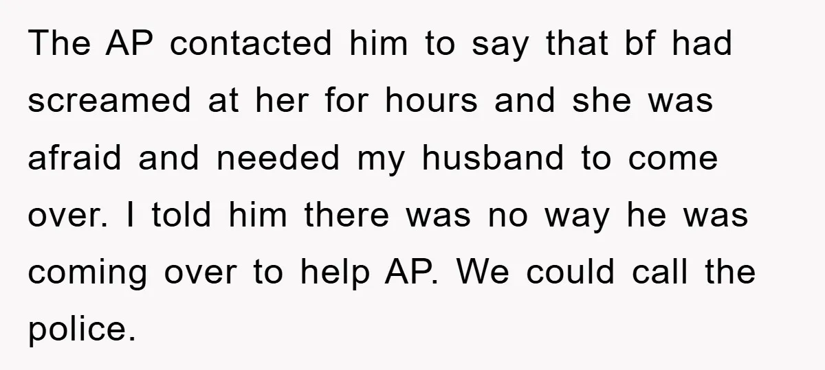 The AP contacted him to say that bf had screamed at her for hours and she was afraid and needed my husband to come over. I told him there was...