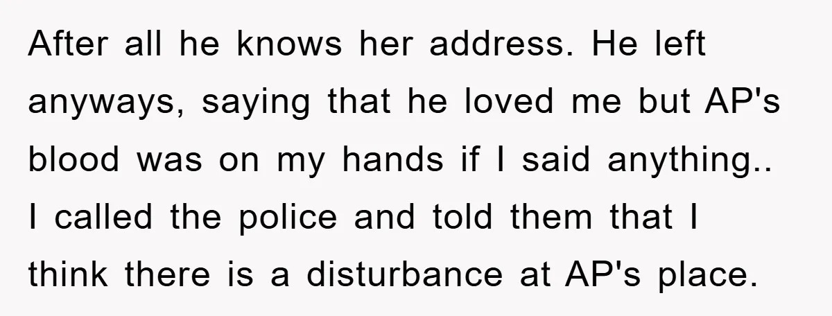 After all he knows her address. He left anyways, saying that he loved me but AP's blood was on my hands if I said anything.. I called the police and...