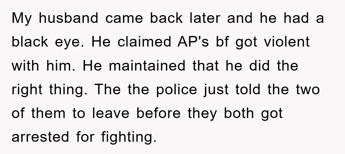 My husband came back later and he had a black eye. He claimed AP's bf got violent with him. He maintained that he did the right thing. The the police...