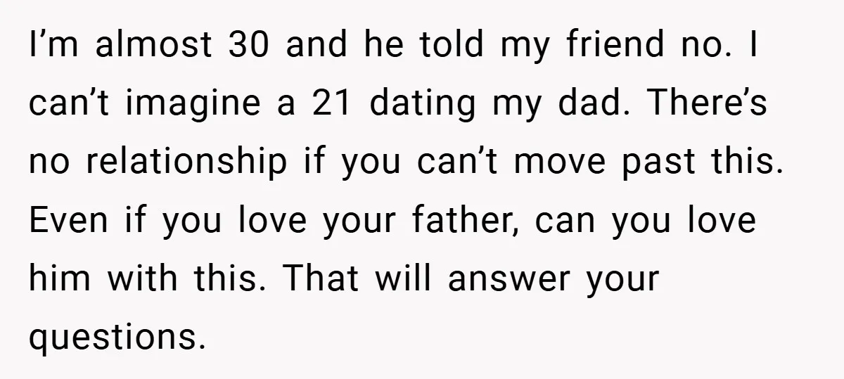 I’m almost 30 and he told my friend no. I can’t imagine a 21 dating my dad. There’s no relationship if you can’t move past this. Even if you love...
