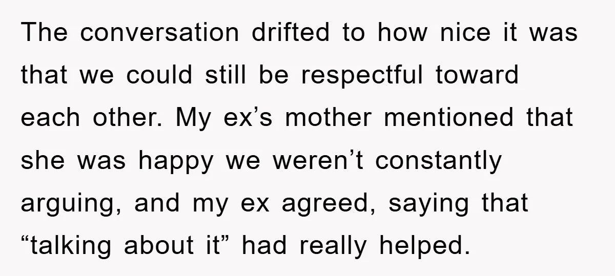 The conversation drifted to how nice it was that we could still be respectful toward each other. My ex’s mother mentioned that she was happy we weren’t constantly arguing, and...